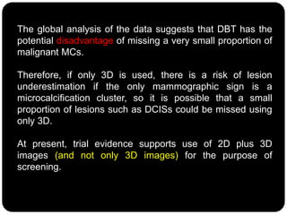 The global analysis of the data suggests that DBT has the
potential disadvantage of missing a very small proportion of
malignant MCs.
Therefore, if only 3D is used, there is a risk of lesion
underestimation if the only mammographic sign is a
microcalcification cluster, so it is possible that a small
proportion of lesions such as DCISs could be missed using
only 3D.
At present, trial evidence supports use of 2D plus 3D
images (and not only 3D images) for the purpose of
screening.
 