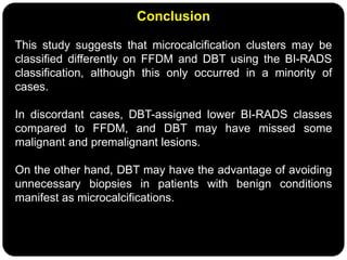Conclusion
This study suggests that microcalcification clusters may be
classified differently on FFDM and DBT using the BI-RADS
classification, although this only occurred in a minority of
cases.
In discordant cases, DBT-assigned lower BI-RADS classes
compared to FFDM, and DBT may have missed some
malignant and premalignant lesions.
On the other hand, DBT may have the advantage of avoiding
unnecessary biopsies in patients with benign conditions
manifest as microcalcifications.
 