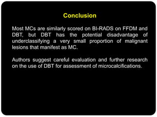 Conclusion
Most MCs are similarly scored on BI-RADS on FFDM and
DBT, but DBT has the potential disadvantage of
underclassifying a very small proportion of malignant
lesions that manifest as MC.
Authors suggest careful evaluation and further research
on the use of DBT for assessment of microcalcifications.
 
