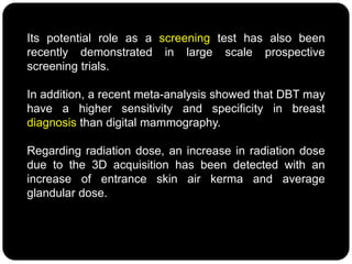 Its potential role as a screening test has also been
recently demonstrated in large scale prospective
screening trials.
In addition, a recent meta-analysis showed that DBT may
have a higher sensitivity and specificity in breast
diagnosis than digital mammography.
Regarding radiation dose, an increase in radiation dose
due to the 3D acquisition has been detected with an
increase of entrance skin air kerma and average
glandular dose.
 