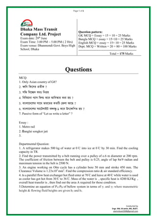 Page 1 of 5
Conducted by
Engr. Md. Al-amin, ME, BUET.
alaminbuet2008@gmail.com
Questions
MCQ:
1. Only Asian country of G8?
2. ধ্বনি নিসের প্রতীি ?
3. েনি নিসেদ িরঃ নিগ্রহ
4. নিনিয়ািা গ্যাে নিল্ড িসি আনিস্কার িরা হয় ?
5. িাাংলাসদসের োসে ভারসতর িতনি জেলা আসে ?
6. িাাংলাসদসের েযাসিলাইি িঙ্গিিু -১ িসি উৎসেনিত হয় ?
7. Passive form of “Let us write a letter” ?
Essay :
1. Metro rail
2. Banglai songkor jati
3.
Departmental Question:
1. A refrigerator makes 500 kg of water at 0 ֯C into ice at 0 ֯C by 30 min. Find the cooling
capacity in TR.
2. Find the power transmitted by a belt running over a pulley of o.6 m diameter at 200 rpm.
The coefficient of friction between the belt and pulley is 0.25, angle of lap 8π/9 radian and
maximum tension in the belt is 2500 N.
3. An engine working on Otto cycle has a cylinder bore 50 mm and stroke 450 mm. The
Clearance Volume is 1.23x105
mm3
. Find the compression ratio & air standard efficiency.
4. In a parallel flow heat exchanger hot fluid enter at 70 ֯C and leave at 40 ֯C while water is used
as cooler has got hot from 30 ֯C to 36 ֯C. Mass of the water is , specific heat is 4200 KJ/Kg ,
overall heat transfer is , then find out the area A required for those condition.
5.Determine an equation of PA-PB of bellow system in terms of γ1 and γ2 where manometric
height & flowing fluid heights are given h2 and h1.
Dhaka Mass Transit
Company Ltd. Project
Exam date: 29th
June
Exam Time: 3.00 PM ~ 5.00 PM ( 2 Hrs)
Exam venue: Dhanmondi Govt. Boys High
School, Dhaka
Question pattern:
GK MCQ + Essay = 15 + 10 = 25 Marks
Bangla MCQ + essay = 15+10 = 25 Marks
English MCQ + essay = 15+ 10 = 25 Marks
Dept. MCQ + Written = 20 + 80 = 100 Marks
-------------------------------------------------------
Total = 175 Marks
 