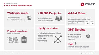 Engineering. Insight. Values.
Proof of our Performance
01 DMT AT A GLANCE
Highly networked
in all relevant committees,
associations and
networks
worldwide
>40
current research projects
Worldwide on site
30 German and
international locations
Practical experience
and certification
 ISO 9001
 ISO 14001
 SCCP: 2011
>10,000 Projects
annually in more
than 150 countries
360° Service
Cross-interface
from analysis to
approval
Added Value
High customer satisfaction
through engineering
performance
15.06.2020 Company PresentationSlide 13
 