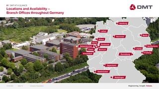 Engineering. Insight. Values.
Lathen
Ahaus
Herne
Essen Bochum
Dortmund
Oppenheim
Saarbrücken
Waiblingen
Ronneburg
Leipzig
Freiberg
Berlin
Hannover
Hamburg
Locations and Availability –
Branch Offices throughout Germany
01 DMT AT A GLANCE
Gelsenkirchen
Düsseldorf
Engineering. Insight. Values.
Senftenberg
15.06.2020 Company PresentationSlide 15
 