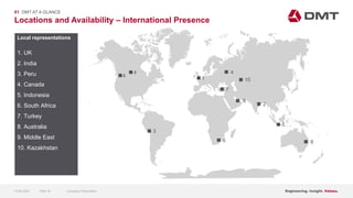 Engineering. Insight. Values.
Locations and Availability – International Presence
01 DMT AT A GLANCE
Local representations
1. UK
2. India
3. Peru
4. Canada
5. Indonesia
6. South Africa
7. Turkey
8. Australia
9. Middle East
10. Kazakhstan
4
6
1
7
4
9
2
8
4
5
10
3
15.06.2020 Company PresentationSlide 16
 