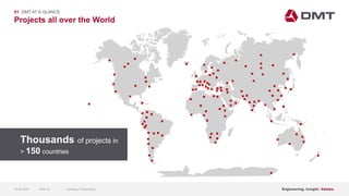 Engineering. Insight. Values.
Projects all over the World
01 DMT AT A GLANCE













  
















 








 






















 

 







 






 





 
Thousands of projects in
> 150 countries
15.06.2020 Company PresentationSlide 18
 