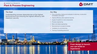 Engineering. Insight. Values.
The Goal
Understanding process dependencies at the highest
technical level and ensuring the highest efficiency with
maximum security
02 MARKETS & PROJECTS
Plant & Process Engineering
Our Way
 From consulting, testing and evaluation to planning, construction
remediation and repair
 Highest efficiency with maximum security
 Supply of systems or core components
 Process engineering
 Basic and detail engineering
 Refurbishment concepts & studies
 Installation & commissioning
 Training of operating personnel
From design to launch,
you can build on
experience.
 