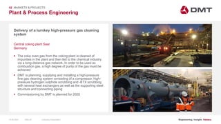 Engineering. Insight. Values.
Plant & Process Engineering
Delivery of a turnkey high-pressure gas cleaning
system
02 MARKETS & PROJECTS
Central coking plant Saar
Germany
 The coke oven gas from the coking plant is cleaned of
impurities in the plant and then fed to the chemical industry
via a long-distance gas network. In order to be used as
combustion gas, a high degree of purity of the gas must be
achieved
 DMT is planning, supplying and installing a high-pressure
fine gas cleaning system consisting of a compressor, high-
pressure hydrogen sulphide scrubbing and -BTX scrubbing
with several heat exchangers as well as the supporting steel
structure and connecting piping
 Commissioning by DMT is planned for 2020
15.06.2020 Company PresentationSlide 25
 