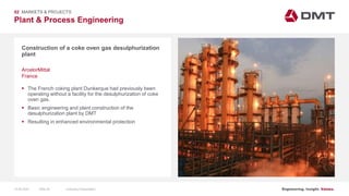 Engineering. Insight. Values.
Plant & Process Engineering
Construction of a coke oven gas desulphurization
plant
02 MARKETS & PROJECTS
ArcelorMittal
France
 The French coking plant Dunkerque had previously been
operating without a facility for the desulphurization of coke
oven gas.
 Basic engineering and plant construction of the
desulphurization plant by DMT
 Resulting in enhanced environmental protection
15.06.2020 Company PresentationSlide 26
 