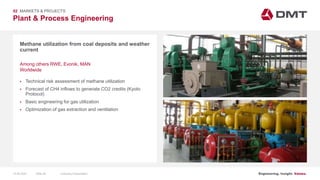 Engineering. Insight. Values.
Plant & Process Engineering
02 MARKETS & PROJECTS
Methane utilization from coal deposits and weather
current
 Technical risk assessment of methane utilization
 Forecast of CH4 inflows to generate CO2 credits (Kyoto
Protocol)
 Basic engineering for gas utilization
 Optimization of gas extraction and ventilation
Among others RWE, Evonik, MAN
Worldwide
15.06.2020 Company PresentationSlide 28
 