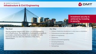 Engineering. Insight. Values.
The Goal
Social progress begins with vision. In civil engineering
and infrastructure, the realization of pioneering projects is
a complex undertaking which must consider not only
technical risks but also the interests of the many
stakeholders.
02 MARKETS & PROJECTS
Infrastructure & Civil Engineering
Our Way
 Complex infrastructure development in urban areas or rehabilitation
 Comprehensive and tailor-made solutions
 Special civil engineering
 Geotechnics
 Civil & environmental engineering
 Surveying & Monitoring
 Engineering geophysics
 Hydrogeology
Investment security is
achieved by investing
in security.
 