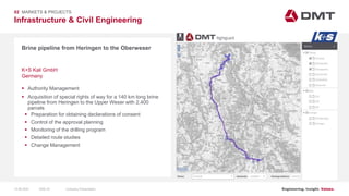 Engineering. Insight. Values.
Infrastructure & Civil Engineering
02 MARKETS & PROJECTS
Brine pipeline from Heringen to the Oberweser
 Authority Management
 Acquisition of special rights of way for a 140 km long brine
pipeline from Heringen to the Upper Weser with 2,400
parcels
 Preparation for obtaining declarations of consent
 Control of the approval planning
 Monitoring of the drilling program
 Detailed route studies
 Change Management
K+S Kali GmbH
Germany
15.06.2020 Company PresentationSlide 33
 