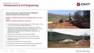 Engineering. Insight. Values.
Infrastructure & Civil Engineering
02 MARKETS & PROJECTS
New construction and extension of BAB 44
between Kassel and Eisennach
 12 bridge structures, 2 valley bridges up to 750m length, cuts in
rock up to 30m deep with slope protection
 Geotechnical consulting of the site management, the site
supervision and the test engineers during the execution of the
construction work (including testing and evaluation of
geotechnical calculations and verifications, preparation of
geotechnical reports)
 Assessment of excavation and foundation bases
 Drilling supervision and performance of laboratory tests
 Assessment and random monitoring of special foundation
engineering works
 Evaluation of geotechnical measurements
 Groundwater monitoring and contaminated site management
 Creation of a Capital Expenditure Report (CAPEX)
DEGES – Deutsche Einheit Fernstraßenplanungs- und –bau
GmbH
Between Kassel and Eisenach, Germany
15.06.2020 Company PresentationSlide 36
 