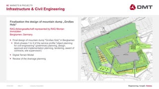 Engineering. Insight. Values.
Infrastructure & Civil Engineering
02 MARKETS & PROJECTS
Finalization the design of mountain dump „Großes
Holz“
 Final design of mountain dump "Großes Holz" in Bergkamen
 Work phases 1 to 9 of the service profile "object planning
for civil engineering" (preliminary planning, design,
approval and implementation planning, tendering, award of
contracts, site supervision)
 Digital Terrain Model
 Review of the drainage planning
RAG Aktiengesellschaft represented by RAG Montan
Immobilien
Bergkamen, Germany
15.06.2020 Company PresentationSlide 37
 