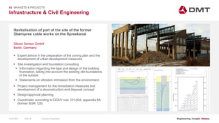 Engineering. Insight. Values.
Infrastructure & Civil Engineering
02 MARKETS & PROJECTS
Revitalisation of part of the site of the former
Oberspree cable works on the Spreekanal
 Expert advice in the preparation of the zoning plan and the
development of urban development measures
 Site investigation and foundation consulting
 Information regarding the type and design of the building
foundation, taking into account the existing old foundations
in the subsoil
 Statements on vibration immission from the environment
 Project management for the remediation measures and
development of a deconstruction and disposal concept
 Design/approval planning
 Coordinator according to DGUV rule 101-004, appendix 6A
(former BGR 128)
Silicon Sensor GmbH
Berlin, Germany
15.06.2020 Company PresentationSlide 38
 