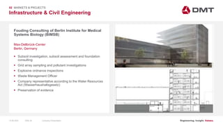 Engineering. Insight. Values.
Infrastructure & Civil Engineering
02 MARKETS & PROJECTS
Fouding Consulting of Berlin Institute for Medical
Systems Biology (BIMSB)
 Subsoil investigation, subsoil assessment and foundation
consulting
 Grid array sampling and pollutant investigations
 Explosive ordnance inspections
 Waste Management Officer
 Company representative according to the Water Resources
Act (Wasserhaushaltsgesetz)
 Preservation of evidence
Max-Dellbrück-Center
Berlin, Germany
15.06.2020 Company PresentationSlide 39
 
