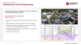 Engineering. Insight. Values.
Infrastructure & Civil Engineering
02 MARKETS & PROJECTS
New Huyssenquartier building in Essen, office and
residential building complex
 Object and supporting structure planning for the excavation
pit
 Dismantling and disposal concept for existing buildings
 Invitation to tender and award of contract for dismantling,
excavation pit and pile foundation works
 Construction supervision for the dismantling, excavation pit
and pile foundation works
 Exploration of old mines
Real Estate Company Huyssenallee
Essen, Germany
15.06.2020 Company PresentationSlide 40
 