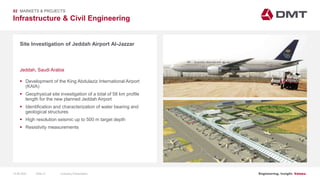 Engineering. Insight. Values.
Infrastructure & Civil Engineering
02 MARKETS & PROJECTS
Site Investigation of Jeddah Airport Al-Jazzar
 Development of the King Abdulaziz International Airport
(KAIA)
 Geophysical site investigation of a total of 58 km profile
length for the new planned Jeddah Airport
 Identification and characterization of water bearing and
geological structures
 High resolution seismic up to 500 m target depth
 Resistivity measurements
Jeddah, Saudi Arabia
15.06.2020 Company PresentationSlide 41
 