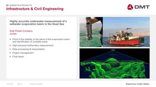 Engineering. Insight. Values.
Infrastructure & Civil Engineering
02 MARKETS & PROJECTS
Highly accurate underwater measurement of a
saltwater evaporation basin in the Dead Sea
 Proof of the stability of the dams of the evaporation basin
and identification of unstable areas
 High-precision bathymetry measurement
 Data processing & interpretation
 Project management
 Final report
Arab Potash Company
Jordan
15.06.2020 Company PresentationSlide 44
 