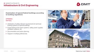 Engineering. Insight. Values.
Infrastructure & Civil Engineering
02 MARKETS & PROJECTS
Examination of special federal buildings according
to building regulations
 Verification of safety-relevant requirements for technical
building systems of special buildings
 Expert testing of fire alarm systems, safety power supplies,
ventilation systems, etc.
 Documentation and action planning
 Support in rectifying deficiencies
STRABAG
Germany
15.06.2020 Company PresentationSlide 45
 