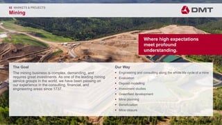 Engineering. Insight. Values.
The Goal
The mining business is complex, demanding, and
requires great investments. As one of the leading mining
service groups in the world, we have been passing on
our experience in the consulting, financial, and
engineering areas since 1737.
02 MARKETS & PROJECTS
Mining
Our Way
 Engineering and consulting along the whole life cycle of a mine
 Evaluation
 Deposit modelling
 Investment studies
 Greenfield development
 Mine planning
 Beneficiation
 Mine closure
Where high expectations
meet profound
understanding.
 