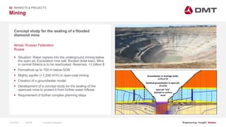 Engineering. Insight. Values.
Mining
02 MARKETS & PROJECTS
Concept study for the sealing of a flooded
diamond mine
 Situation: Water ingress into the underground mining below
the open pit. Excavation rock salt, flooded (total loss). Mine
in central Siberia is to be reactivated. Reserves: >3 billion $
 Permafrost up to 750 m below GOK
 Mighty aquifer (>1,250 m³/h) in open-cast mining
 Creation of a groundwater model
 Development of a concept study for the sealing of the
opencast mine to protect it from further water inflows
 Requirement of further complex planning steps
Alrosa, Russian Federation
Russia
15.06.2020 Company PresentationSlide 48
 