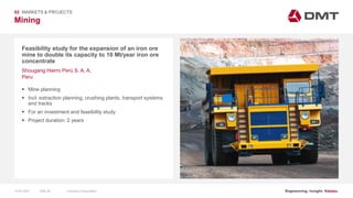 Engineering. Insight. Values.
Mining
Feasibility study for the expansion of an iron ore
mine to double its capacity to 10 Mt/year iron ore
concentrate
02 MARKETS & PROJECTS
Shougang Hierro Perú S. A. A.
Peru
 Mine planning
 Incl. extraction planning, crushing plants, transport systems
and tracks
 For an investment and feasibility study
 Project duration: 2 years
15.06.2020 Company PresentationSlide 49
 