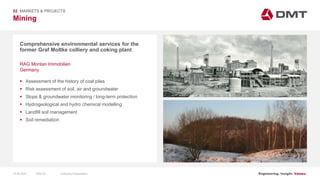 Engineering. Insight. Values.
Mining
02 MARKETS & PROJECTS
Comprehensive environmental services for the
former Graf Moltke colliery and coking plant
 Assessment of the history of coal piles
 Risk assessment of soil, air and groundwater
 Slope & groundwater monitoring / long-term protection
 Hydrogeological and hydro chemical modelling
 Landfill soil management
 Soil remediation
RAG Montan Immobilien
Germany
15.06.2020 Company PresentationSlide 52
 