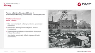 Engineering. Insight. Values.
Mining
02 MARKETS & PROJECTS
Former pit and coking plant Werne ½
Termination of mining supervision, subsequent use
 Risk assessment (soil, soil air, groundwater, groundwater
monitoring)
 Remediation planning and investigations, subsoil
investigations
 Investigations into the natural degradation of pollutants
(natural attenuation)
 Coordination according to SiGeKo (safety and health
coordination)
RAG Montan Immobilien
Werne, Germany
15.06.2020 Company PresentationSlide 53
 