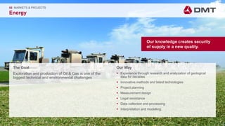 Engineering. Insight. Values.
The Goal
Exploration and production of Oil & Gas is one of the
biggest technical and environmental challenges
02 MARKETS & PROJECTS
Energy
Our Way
 Experience through research and analyzation of geological
data for decades
 Innovative methods and latest technologies
 Project planning
 Measurement design
 Legal assistance
 Data collection and processing
 Interpretation and modelling
Our knowledge creates security
of supply in a new quality.
 