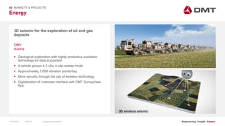 Engineering. Insight. Values.
Energy
02 MARKETS & PROJECTS
3D seismic for the exploration of oil and gas
deposits
 Geological exploration with highly productive excitation
technology for data acquisition
 4 vehicle groups á 3 vibs in slip-sweep mode
 Approximately 1,000 vibration points/day
 More security through the use of wireless technology
 Digitalization of customer interface with DMT SurveyView
App
OMV
Austria
15.06.2020 Company PresentationSlide 55
 