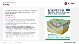Engineering. Insight. Values.
Energy
02 MARKETS & PROJECTS
Interreg - Foster the expansion of deep geothermal
energy as a climate and environmentally friendly
energy resource
 The vision is to foster the expansion of deep geothermal
energy (DGE) as a climate and environmentally friendly
energy resource in NorthWest Europe
 Subsequently nurture the region´s economics and the well-
being of the citizens
 It is our objective to produce energy and reduce CO2
emissions by replacing fossil fuels through the increased
usage of DGE in NWE for large-scale infrastructures
requiring high temperature heat supplies to cover their basic
energy loads
 By realising further plants this will reach up to 160,000 t/a
until 2022. It is estimated that 10 years after the project’s
end, at least 1,600,000 t/a reduction will have been
achieved. In the long term, it is expected to reach up to
7,000,000 t/a
European Union
NorthWest Europe
15.06.2020 Company PresentationSlide 56
 