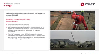 Engineering. Insight. Values.
Energy
02 MARKETS & PROJECTS
Evaluation and interpretation within the research
project GRAME
 Seismic borehole measurements
 VSP measurements and checkshot measurements up to
depths of 3220m above sea level. Three seismic vibrator
vehicles of the type AHV IV were used for the data
acquisition
 The VSPs are used in the GRAME research project to
validate the time-depth conversion of the 3D seismic data
and to improve seismic interpretation by attaching the two
boreholes to the large-scale model
Stadtwerke München Services GmbH
Munich, Germany
15.06.2020 Company PresentationSlide 57
 