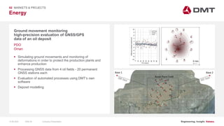Engineering. Insight. Values.
Energy
02 MARKETS & PROJECTS
Ground movement monitoring
high-precision evaluation of GNSS/GPS
data of an oil deposit
 Simulating ground movements and monitoring of
deformations in order to protect the production plants and
enhance production
 Processing GNSS data from 4 oil fields - 20 permanent
GNSS stations each
 Evaluation of automated processes using DMT’s own
software
 Deposit modelling
PDO
Oman
15.06.2020 Company PresentationSlide 58
 
