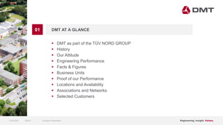 Engineering. Insight. Values.
01 DMT AT A GLANCE
 DMT as part of the TÜV NORD GROUP
 History
 Our Attitude
 Engineering Performance
 Facts & Figures
 Business Units
 Proof of our Performance
 Locations and Availability
 Associations and Networks
 Selected Customers
15.06.2020 Company PresentationSlide 6
 