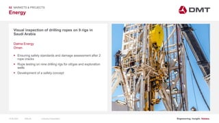 Engineering. Insight. Values.
Energy
Visual inspection of drilling ropes on 9 rigs in
Saudi Arabia
02 MARKETS & PROJECTS
Dalma Energy
Oman
 Ensuring safety standards and damage assessment after 2
rope cracks
 Rope testing on nine drilling rigs for oil/gas and exploration
wells
 Development of a safety concept
15.06.2020 Company PresentationSlide 60
 