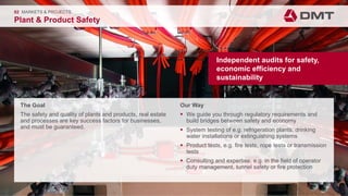 Engineering. Insight. Values.
The Goal
The safety and quality of plants and products, real estate
and processes are key success factors for businesses,
and must be guaranteed.
02 MARKETS & PROJECTS
Plant & Product Safety
Our Way
 We guide you through regulatory requirements and
build bridges between safety and economy
 System testing of e.g. refrigeration plants, drinking
water installations or extinguishing systems
 Product tests, e.g. fire tests, rope tests or transmission
tests
 Consulting and expertise, e.g. in the field of operator
duty management, tunnel safety or fire protection
Independent audits for safety,
economic efficiency and
sustainability
 