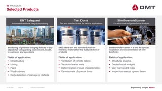 Engineering. Insight. Values.
Selected Products
03 PRODUCTS
Test Dusts SlimBoreholeScanner
DMT offers test and standard dusts as
reference material for the dust pollution of
products
SlimBoreholeScanner is a tool for optical
inspection and documentation of slim
boreholes
Fields of application:
 Ventilation of vehicle cabins
 Vacuum cleaner tests
 Determination of dust characteristics
 Development of special dusts
Fields of application:
 Structural analysis
 Geotechnical analysis
 Very narrow drill holes
 Inspection even of upward holes
Test and standard dusts for various applications For structural and geotechnical analysis
DMT Safeguard
Monitoring of potential integrity deficits of any
objects for safeguarding environment, health,
investments and operations
Fields of application:
 Infrastructure
 Mining
 Plant
 Wind turbines
 Early detection of damage or defects
Automated real-time integrity monitoring
15.06.2020 Company PresentationSlide 64
 