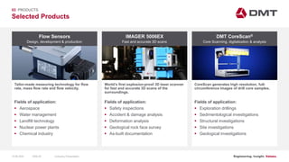Engineering. Insight. Values.
Selected Products
03 PRODUCTS
Flow Sensors
Tailor-made measuring technology for flow
rate, mass flow rate and flow velocity.
IMAGER 5006EX DMT CoreScan®
World’s first explosion-proof 3D laser scanner
for fast and accurate 3D scans of the
surroundings.
CoreScan generates high resolution, full-
circumference images of drill core samples.
Fields of application:
 Aerospace
 Water management
 Landfill technology
 Nuclear power plants
 Chemical industry
Fields of application:
 Safety inspections
 Accident & damage analysis
 Deformation analysis
 Geological rock face survey
 As-built documentation
Fields of application:
 Exploration drillings
 Sedimentological investigations
 Structural investigations
 Site investigations
 Geological investigations
Design, development & production Fast and accurate 3D scans Core Scanning, digitalization & analysis
15.06.2020 Company PresentationSlide 65
 