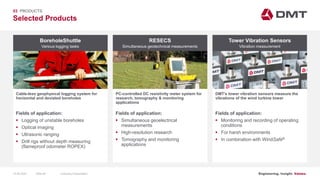 Engineering. Insight. Values.
Selected Products
03 PRODUCTS
BoreholeShuttle
Cable-less geophysical logging system for
horizontal and deviated boreholes
RESECS Tower Vibration Sensors
PC-controlled DC resistivity meter system for
research, tomography & monitoring
applications
DMT’s tower vibration sensors measure the
vibrations of the wind turbine tower
Fields of application:
 Logging of unstable boreholes
 Optical imaging
 Ultrasonic ranging
 Drill rigs without depth measuring
(flameproof odometer ROPEX)
Fields of application:
 Simultaneous geoelectrical
measurements
 High-resolution research
 Tomography and monitoring
applications
Fields of application:
 Monitoring and recording of operating
conditions
 For harsh environments
 In combination with WindSafe®
Various logging tasks Simultaneous geotechnical measurements Vibration measurement
15.06.2020 Company PresentationSlide 66
 