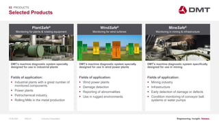 Engineering. Insight. Values.
Selected Products
03 PRODUCTS
PlantSafe®
DMT’s machine diagnostic system specially
designed for use in industrial plants
WindSafe® MineSafe®
DMT’s machine diagnostic system specially
designed for use in wind power plants
DMT’s machine diagnostic system specifically
designed for use in mining
Fields of application:
 Industrial plants with a great number of
monitored components
 Power plants
 Petrochemical industry
 Rolling Mills in the metal production
Fields of application:
 Wind power plants
 Damage detection
 Reporting of abnormalities
 Use in rugged environments
Fields of application:
 Mining industry
 Infrastructure
 Early detection of damage or defects
 Condition monitoring of conveyor belt
systems or water pumps
Monitoring for plants & rotating equipment Monitoring for wind turbines Monitoring in mining & infrastructure
15.06.2020 Company PresentationSlide 67
 