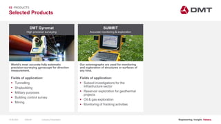 Engineering. Insight. Values.
Selected Products
03 PRODUCTS
DMT Gyromat
World’s most accurate fully automatic
precision-surveying gyroscope for direction
measurement.
SUMMIT
Our seismographs are used for monitoring
and exploration of structures or surfaces of
any kind.
Fields of application:
 Tunnelling
 Shipbuilding
 Military purposes
 Building control survey
 Mining
Fields of application:
 Subsoil investigations for the
infrastructure sector
 Reservoir exploration for geothermal
projects
 Oil & gas exploration
 Monitoring of fracking activities
High precision surveying Accurate monitoring & exploration
15.06.2020 Company PresentationSlide 68
 