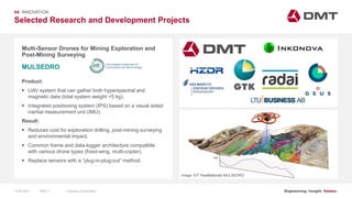 Engineering. Insight. Values.
Selected Research and Development Projects
04 INNOVATION
Multi-Sensor Drones for Mining Exploration and
Post-Mining Surveying
Product:
 UAV system that can gather both hyperspectral and
magnetic data (total system weight <5 kg).
 Integrated positioning system (IPS) based on a visual aided
inertial measurement unit (IMU).
Result:
 Reduces cost for exploration drilling, post-mining surveying
and environmental impact.
 Common frame and data-logger architecture compatible
with various drone types (fixed-wing, multi-copter).
 Replace sensors with a “plug-in-plug-out” method.
MULSEDRO
Image: EIT RawMaterials MULSEDRO
15.06.2020 Company PresentationSlide 71
 
