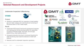 Engineering. Insight. Values.
Selected Research and Development Projects
04 INNOVATION
Underwater Inspection & Monitoring
Product:
 Ultrasonic underwater ROV for inspection of shaft stability,
gas and water analysis and multi-functional monitoring of
structures down to 150 m water depth.
Result:
 Underwater ROV-based multi-sensor geophysical magnetic
and hyperspectral remote sensing solution for systematic
surveying of flooded shafts, ship hulls, and oil & gas
platforms (e.g. steel welding seams).
 Increased production time due to minimized downtime for
shaft monitoring (near-real-time detection of shaft wall
defects).
 Reduces cost for underwater inspection operations.
STAMS
Image: EIT RawMaterials MULSEDRO
15.06.2020 Company PresentationSlide 72
 