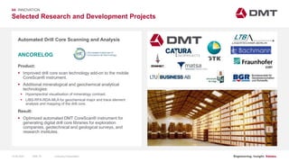 Engineering. Insight. Values.
Selected Research and Development Projects
04 INNOVATION
Automated Drill Core Scanning and Analysis
Product:
 Improved drill core scan technology add-on to the mobile
CoreScan® instrument.
 Additional mineralogical and geochemical analytical
technologies:
 Hyperspectral visualisation of mineralogy contrast.
 LIBS-RFA-RDA-MLA for geochemical major and trace element
analysis and mapping of the drill core.
Result:
 Optimized automated DMT CoreScan® instrument for
generating digital drill core libraries for exploration
companies, geotechnical and geological surveys, and
research institutes.
ANCORELOG
Image: EIT RawMaterials MULSEDRO
15.06.2020 Company PresentationSlide 74
 