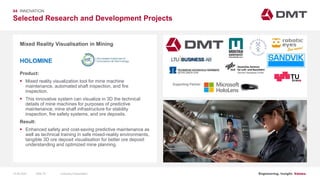 Engineering. Insight. Values.
Selected Research and Development Projects
04 INNOVATION
Mixed Reality Visualisation in Mining
Product:
 Mixed reality visualization tool for mine machine
maintenance, automated shaft inspection, and fire
inspection.
 This innovative system can visualize in 3D the technical
details of mine machines for purposes of predictive
maintenance, mine shaft infrastructure for stability
inspection, fire safety systems, and ore deposits.
Result:
 Enhanced safety and cost-saving predictive maintenance as
well as technical training in safe mixed-reality environments,
tangible 3D ore deposit visualisation for better ore deposit
understanding and optimized mine planning.
HOLOMINE
Image: EIT RawMaterials MULSEDRO
Supporting Partner:
15.06.2020 Company PresentationSlide 75
 