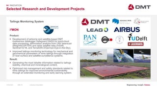 Engineering. Insight. Values.
Selected Research and Development Projects
04 INNOVATION
Tailings Monitoring System
Product:
 Development of airborne and satellite-based DMT
multisensor datalogger Safeguard GNSS for point-cloud
data processing, deformation analysis from UAV laserscan
(Riegl-RiCOPTER) and radar satellite data (InSAR,
Sentinel1A/1B, and TerraSAR-X/German-Eye-in-the-Sky).
 Improved tailings monitoring technology for mechanical and
geochemical parameters of mine tailings through integration
of near-surface and satellite-surveillance systems.
Result:
 Generating the most reliable information related to tailings
stability, chemical and mineralogical content.
 Optimized risk management and safety standards related to
mine tailings for improved environmental sustainability
through an extended monitoring and early warning system.
i2MON
Image: EIT RawMaterials MULSEDRO
15.06.2020 Company PresentationSlide 76
 