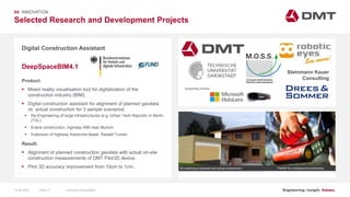 Engineering. Insight. Values.
Selected Research and Development Projects
04 INNOVATION
Digital Construction Assistant
Product:
 Mixed reality visualisation tool for digitalization of the
construction industry (BIM).
 Digital construction assistant for alignment of planned geodata
vs. actual construction for 3 sample scenarios:
 Re-Engineering of large infrastructures (e.g. Urban Tech Republic in Berlin
(TXL).
 8-lane construction, highway A99 near Munich.
 Extension of highway Karlsruhe-Basel, Rastatt Tunnel.
Result:
 Alignment of planned construction geodata with actual on-site
construction measurements of DMT Pilot3D device.
 Pilot 3D accuracy improvement from 10cm to 1cm.
DeepSpaceBIM4.1
Image: EIT RawMaterials MULSEDRO
Pilot3D for underground positioning3D matching of planned and actual construction
Steinmann Kauer
Consulting
Supporting Partner:
15.06.2020 Company PresentationSlide 77
 