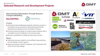 Engineering. Insight. Values.
Selected Research and Development Projects
04 INNOVATION
Heap-leaching Optimisation Through Reactive
Transport Modelling
Product:
 Optimized hydrometallurgical sulphate extraction process (+
K-extraction as by-product) for heap-leaching at Finnish
Minerals Group tailings (former Terrafame), Finland.
 Enhanced leaching design to create process solutions with a
controlled amount of sulphate in the process water.
 Broader possibilities for additional byproduct recovery.
Result:
 Optimized process models for more efficient heap leaching
of mine tailings in Arctic regions.
 Reactive transport model for sulphate- und K-extraction from
Ni-Cu-Zn-Co mine tailings.
SO4CONTROL
Image: EIT RawMaterials MULSEDRO
Kuusilampi
Kolmisoppi
15.06.2020 Company PresentationSlide 78
 