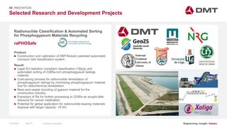 Engineering. Insight. Values.
Selected Research and Development Projects
04 INNOVATION
Radionuclide Classification & Automated Sorting
for Phosphogypsum Materials Recycling
Product:
 Construction and calibration of DMT/Nukem patented automated
conveyor belt classification system.
Result:
 Legal EU-radiation compliant classification (1Bq/g) and
automated sorting of 226Ra-rich phosphogypsum tailings
material.
 Cost-saving process for radionuclide remediation of
phosphogypsum tailings by minimising phosphogyspum material
due for radiochemical remediation.
 Near-zero-waste recycling of gypsum material for the
construction industry.
 Extraction of Ra for further processing to 223Ra as sought-after
resource for cancer medication.
 Potential for global application for radionuclide-bearing materials
disposal with target capacity: >8 t/hr.
raPHOSafe
Image: EIT RawMaterials MULSEDRO
15.06.2020 Company PresentationSlide 79
 