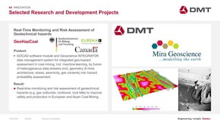 Engineering. Insight. Values.
Selected Research and Development Projects
04 INNOVATION
Real-Time Monitoring and Risk Assessment of
Geotechnical hazards
Product:
 GOCAD software module and Geoscience INTEGRATOR
data management system for integrated geo-hazard
assessment in coal mining, incl. machine learning, by fusion
of heterogeneous data streams (incl. geometry of mine
architecture, stress, seismicity, gas contents) into hazard
probablility assessment.
Result:
 Real-time monitoring and risk assessment of geotechnical
hazards (e.g. gas outbursts, rockburst, rock falls) to improve
safety and production in European and Asian Coal Mining.
GeoHazCoal
Image: EIT RawMaterials MULSEDRO
15.06.2020 Company PresentationSlide 80
 